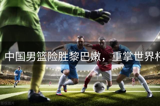 中国男篮险胜黎巴嫩，重掌世界杯晋级主动